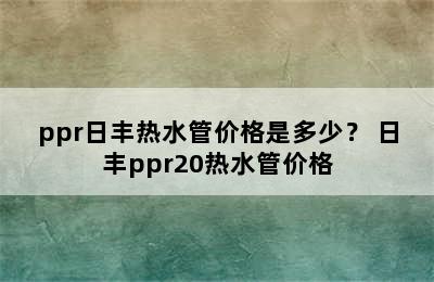 ppr日丰热水管价格是多少？ 日丰ppr20热水管价格